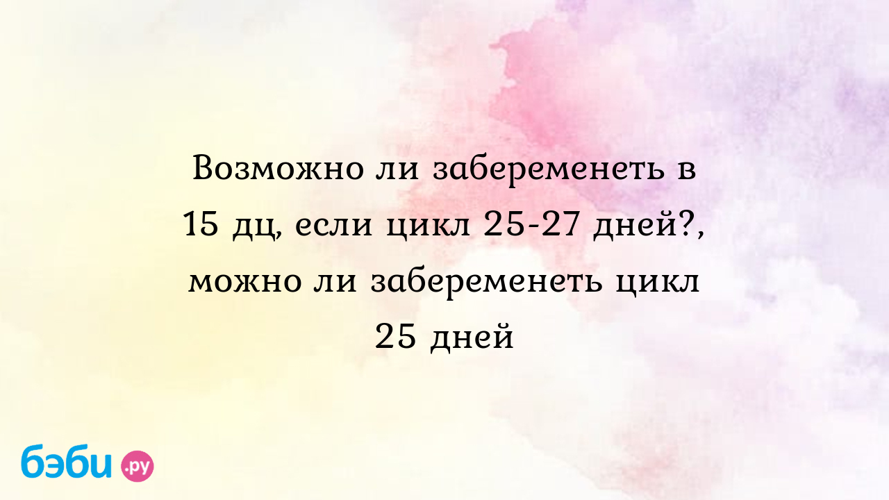 Возможно ли забеременеть в 15 дц, если цикл 25-27 дней?, можно ли  забеременеть цикл 25 дней