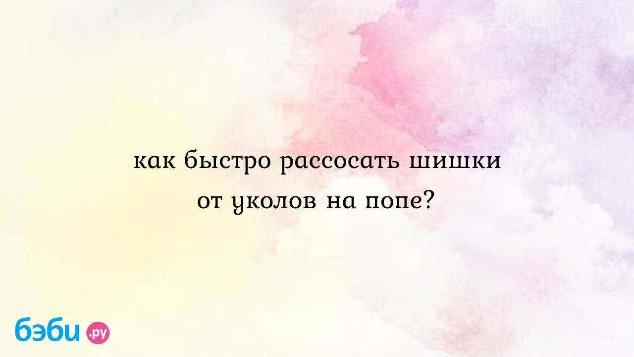 Как быстро рассосать шишки от уколов на попе?