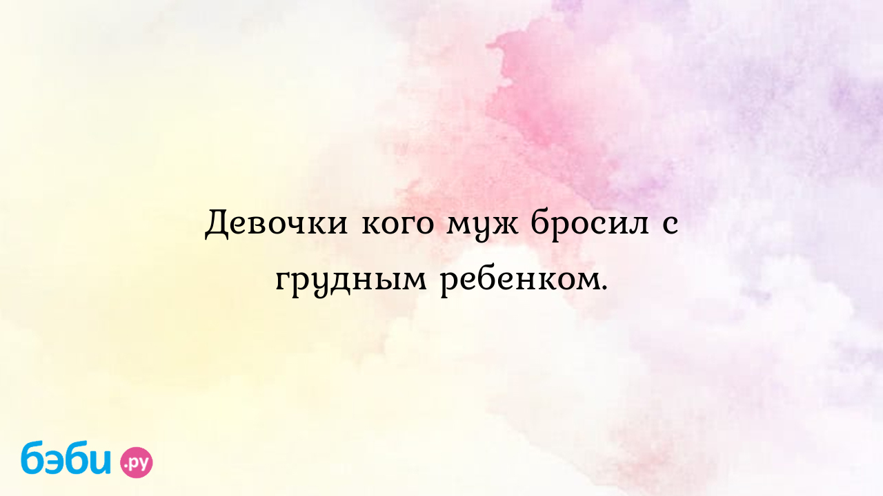 Девочки кого муж бросил с грудным ребенком., муж бросает с грудным ребенком