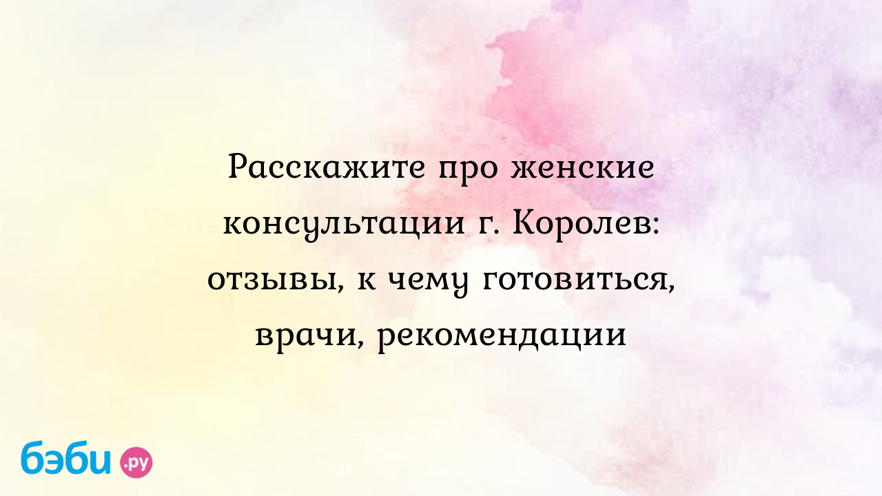 Расскажите про женские консультации г. Королев: отзывы, к чему готовиться,  врачи, рекомендации