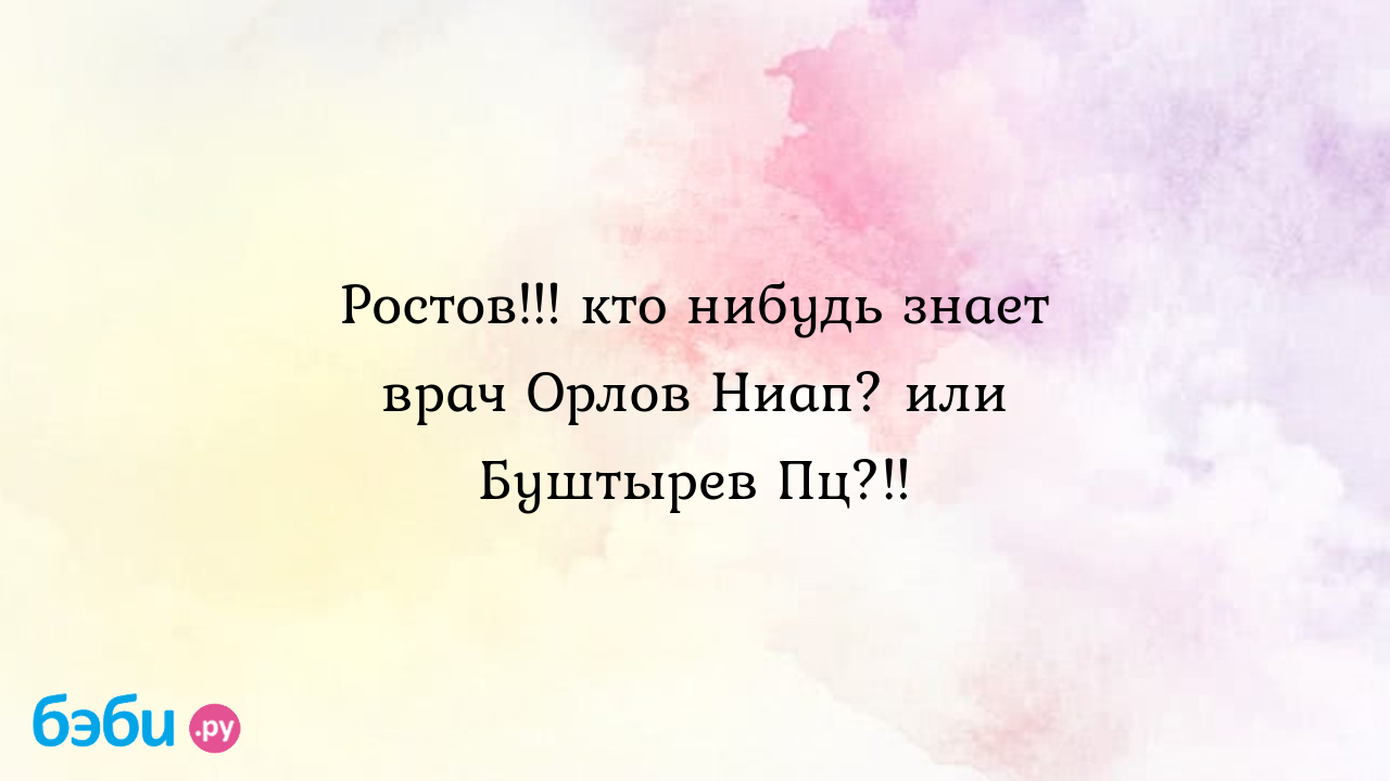 Ростов!!! кто нибудь знает врач Орлов Ниап? или Буштырев Пц?!! - Мамуська