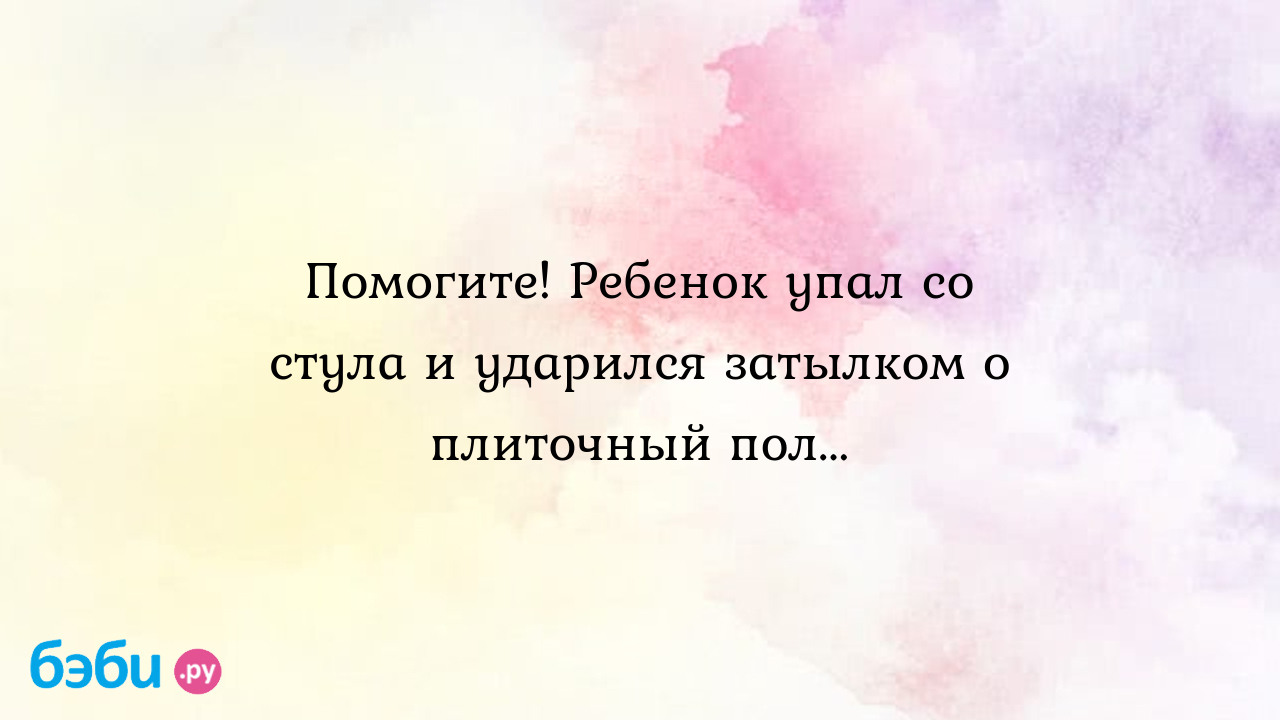 Помогите! Ребенок упал со стула и ударился затылком о плиточный пол...