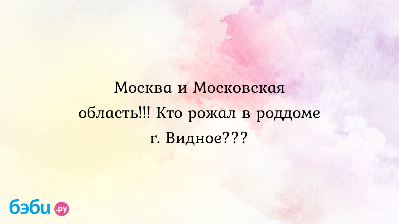 Москва и Московская область!!! Кто рожал в роддоме г. Видное??? - Светлячок