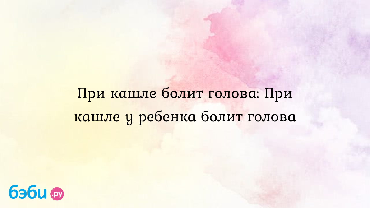 При кашле болит голова: При кашле у ребенка болит голова