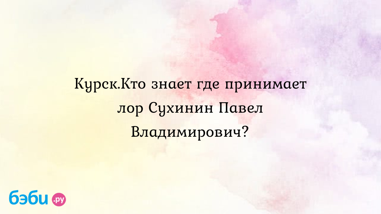 Курск.Кто знает где принимает лор Сухинин Павел Владимирович? - Елена