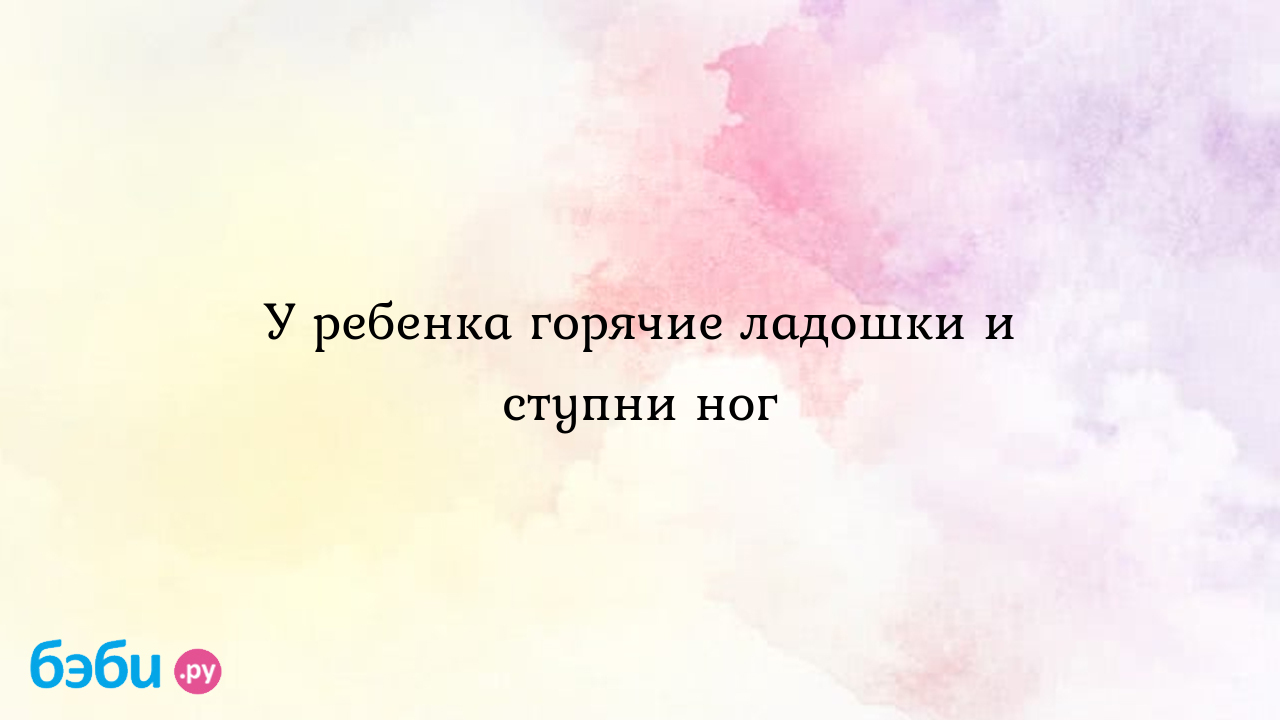 Почему у ребенка горячие ладони: причины и последствия