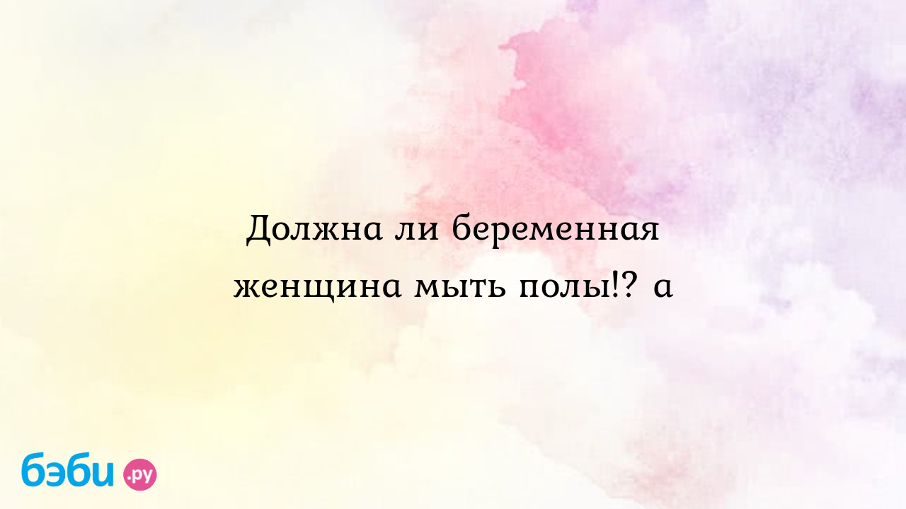 Должна ли беременная женщина мыть полы!? а