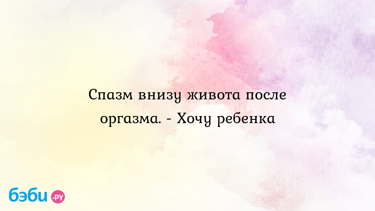 Спазм внизу живота после оргазма. - Хочу ребенка