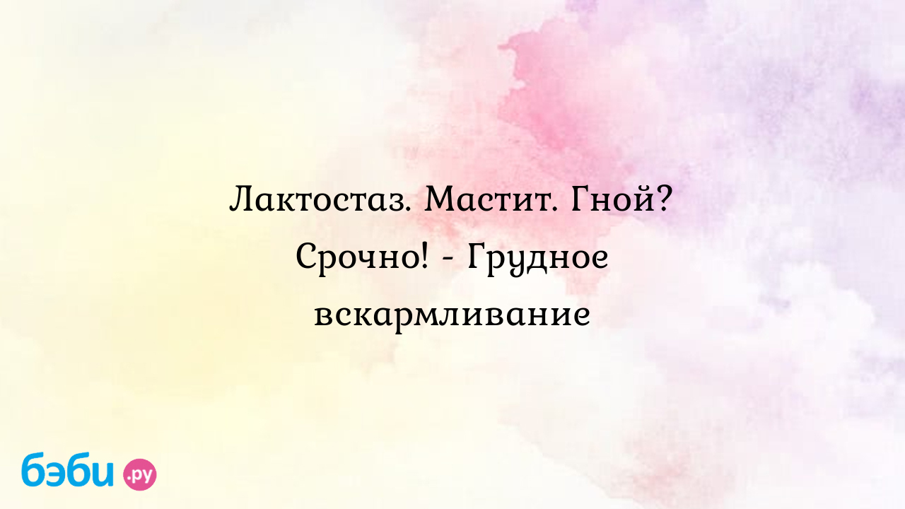 Лактостаз. Мастит. Гной? Срочно! - Грудное вскармливание