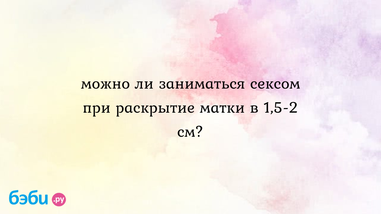 Можно ли заниматься сексом при раскрытие матки в 1,5-2 см?