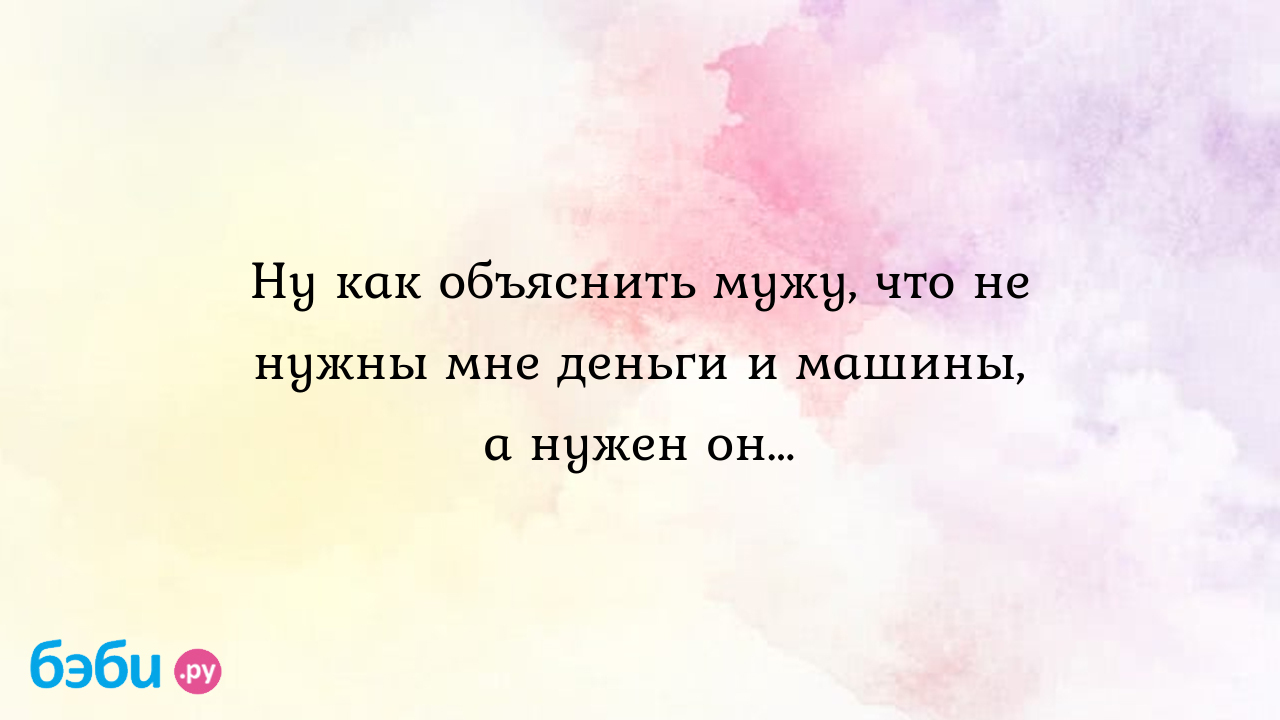 Ну как объяснить мужу, что не нужны мне деньги и машины, а нужен он…, мне  не нужны машины деньги