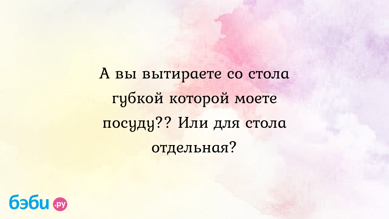 А вы вытираете со стола губкой которой моете посуду?? Или для стола  отдельная?