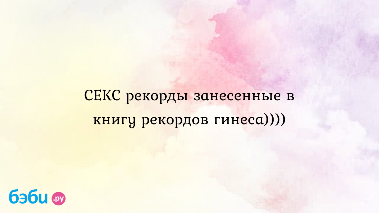 СЕКС рекорды занесенные в книгу рекордов гинеса)))) - ЛЮБИМАЯмужем