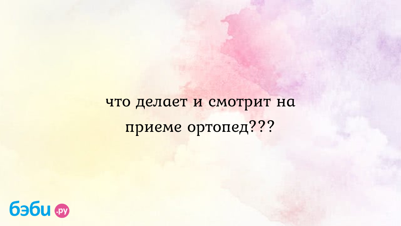 Что делает и смотрит на приеме ортопед??? - Анжелика