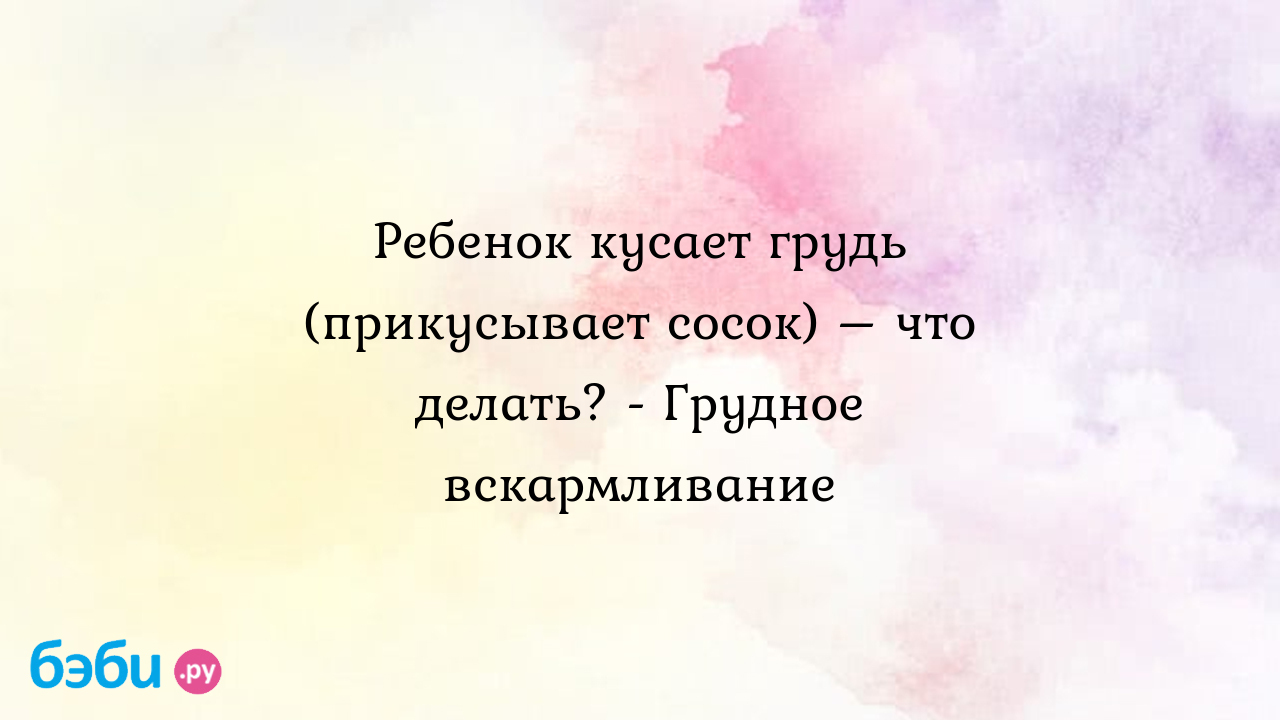 Ребенок кусает грудь (прикусывает сосок) – что делать? - Грудное  вскармливание