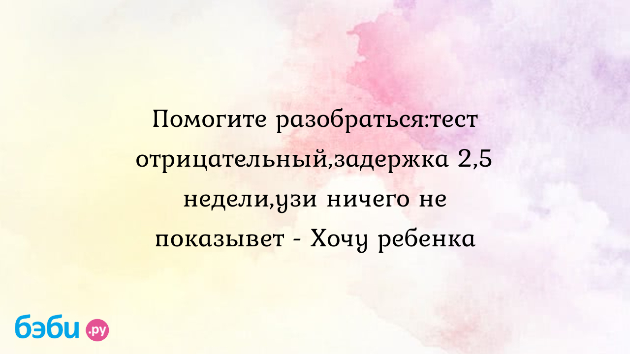 Помогите разобраться:тест отрицательный,задержка 2,5 недели,узи ничего не  показывет - Хочу ребенка