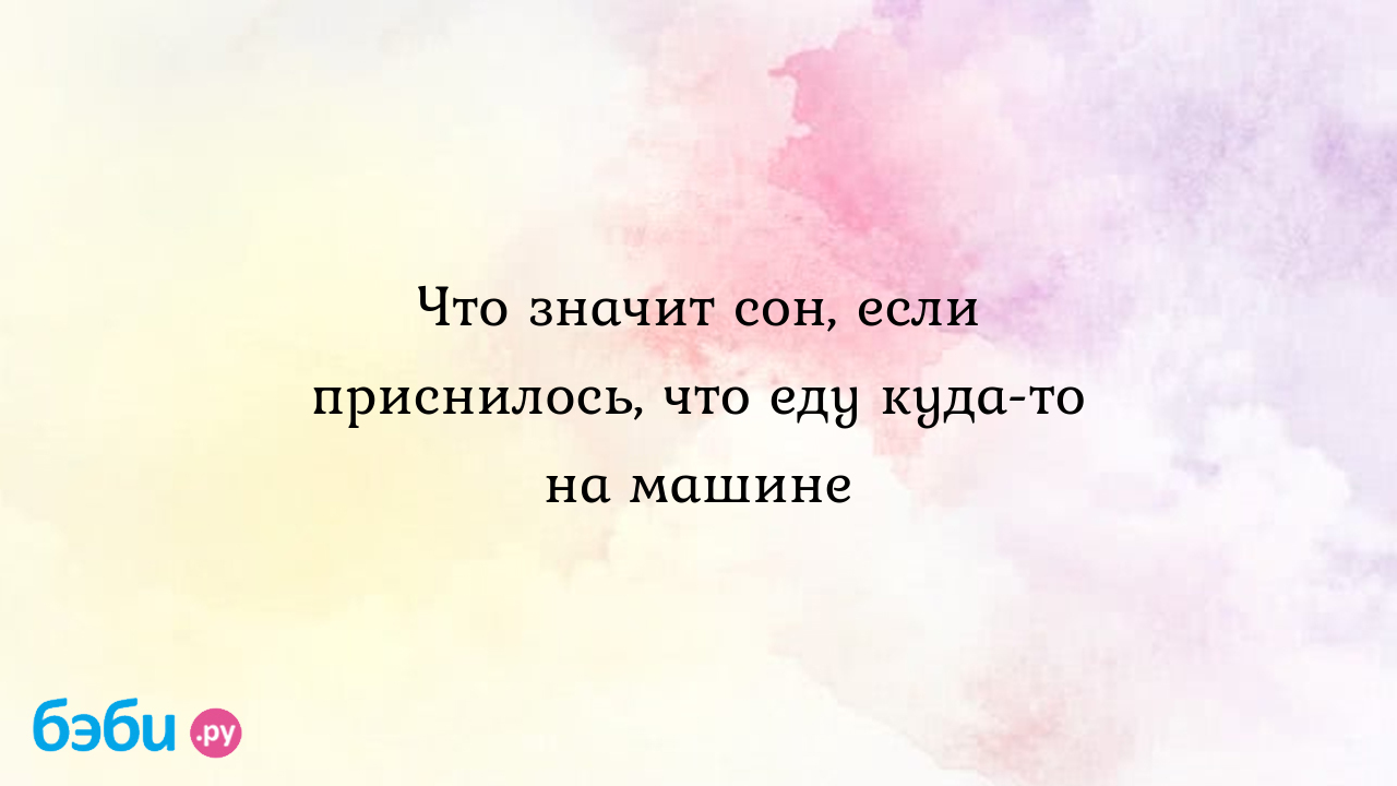 Что значит сон, если приснилось, что еду куда-то на машине ?? Подробное толкование  сна на бэби.ру!