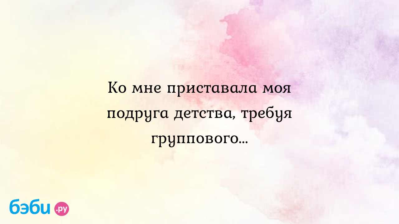 Ко мне приставала моя подруга детства, требуя группового... - Екатерина