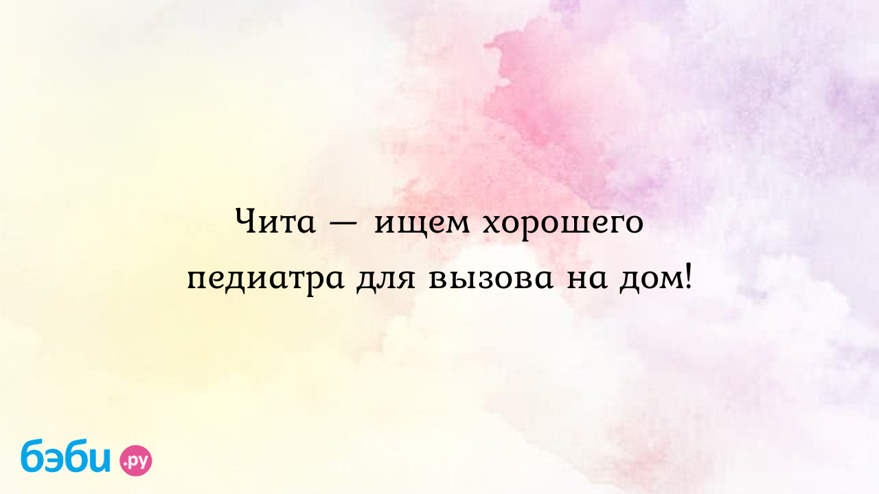 Чита — ищем хорошего педиатра для вызова на дом!, педиатр чита