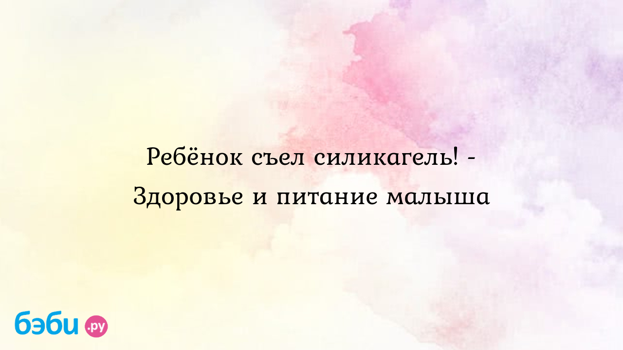 Что делать, если ребенок проглотил силикагель?