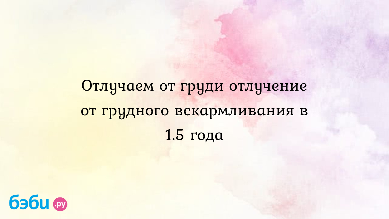 Отлучаем от груди отлучение от грудного вскармливания в 1.5 года