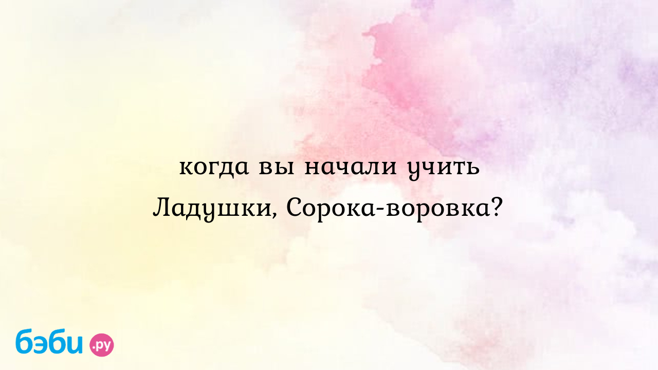 Когда вы начали учить ладушки, сорока-воровка?, с какого возраста учить  ладушки