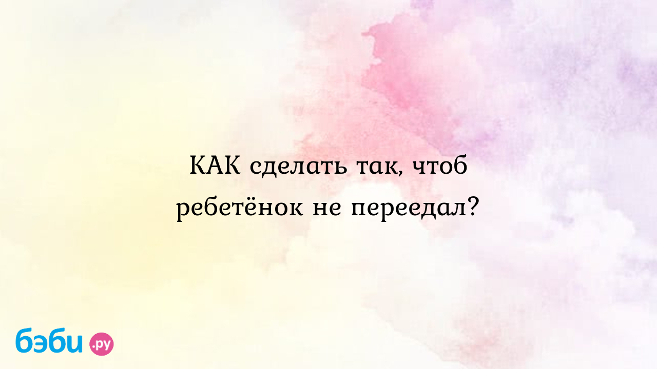 КАК сделать так, чтоб ребетёнок не переедал?