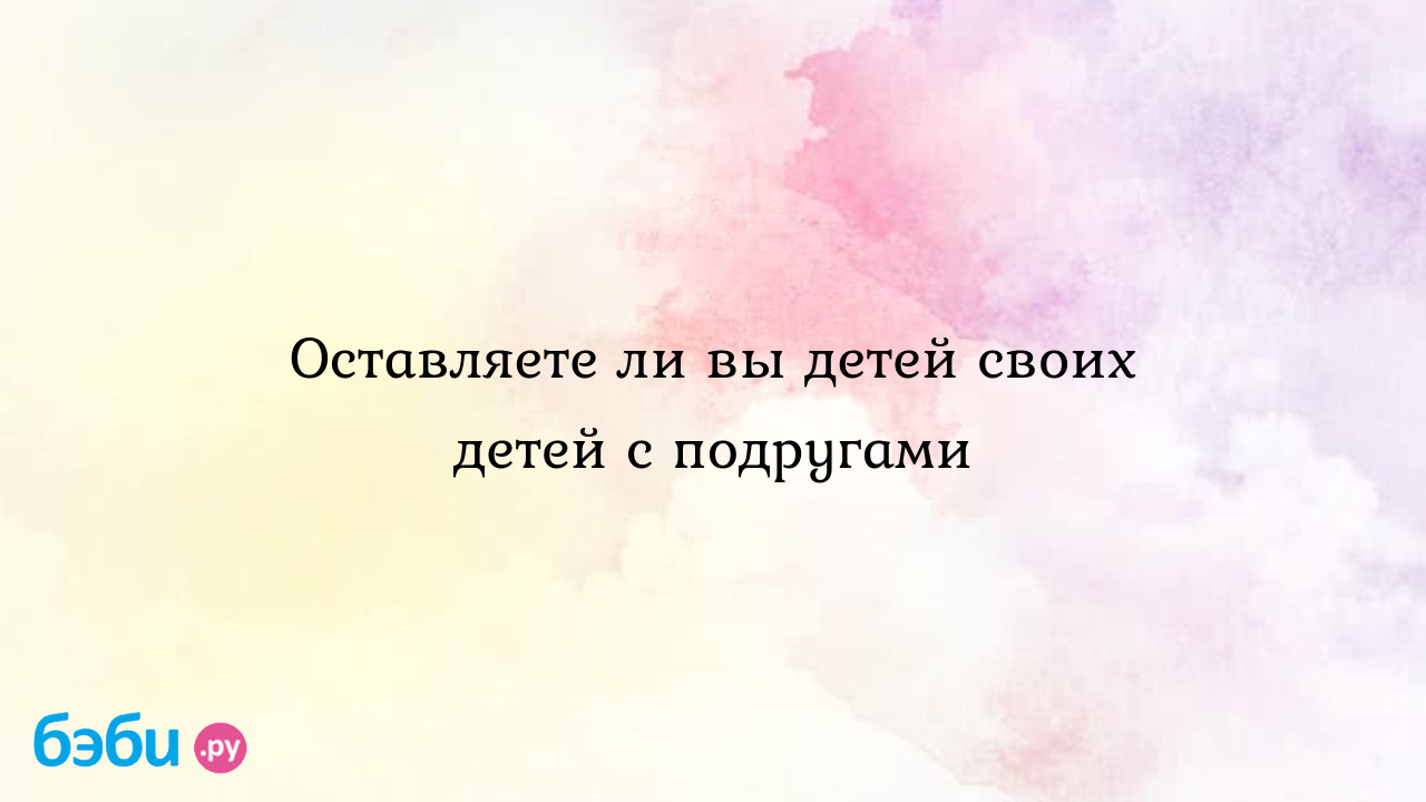 Оставляете ли вы детей своих детей с подругами - Kris