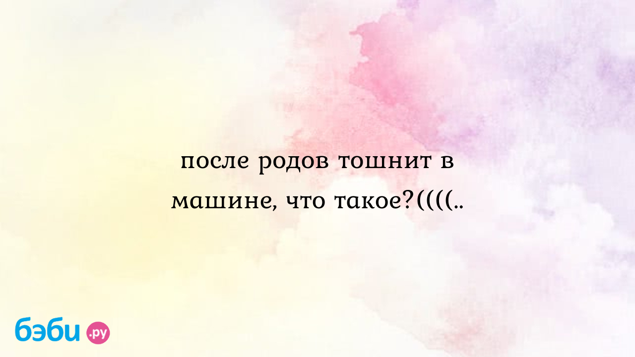 После родов тошнит в машине, что такое?((((..