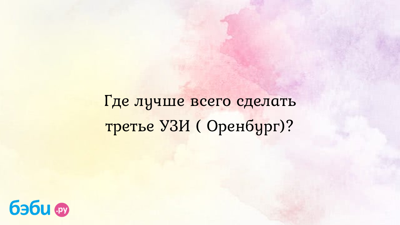 Где лучше всего сделать третье УЗИ ( Оренбург)?