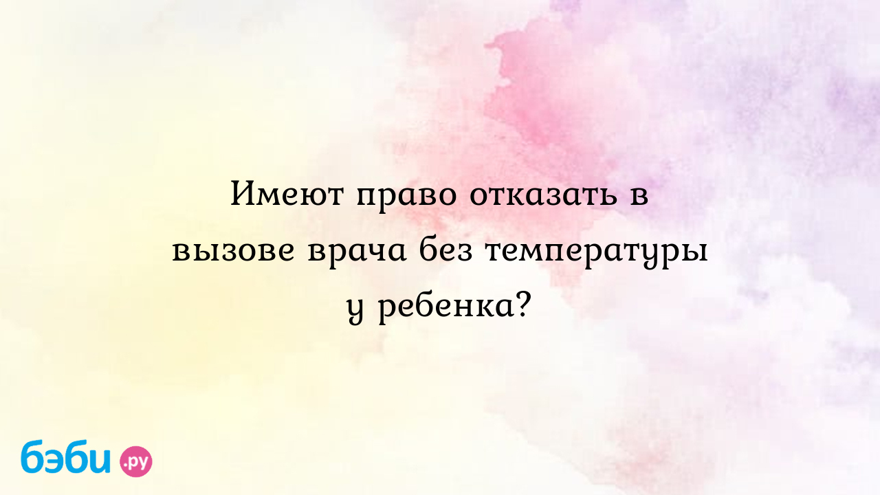 Имеют право отказать в вызове врача без температуры у ребенка?, вызов врача  без температуры