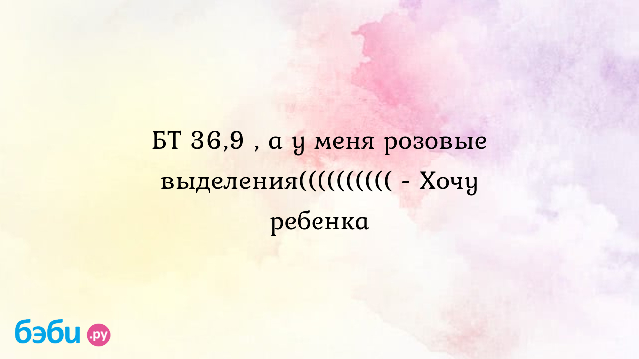 БТ 36,9 , а у меня розовые выделения(((((((((( - Хочу ребенка