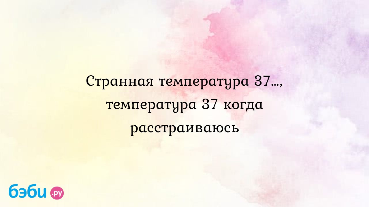 Странная температура 37…, температура 37 когда расстраиваюсь