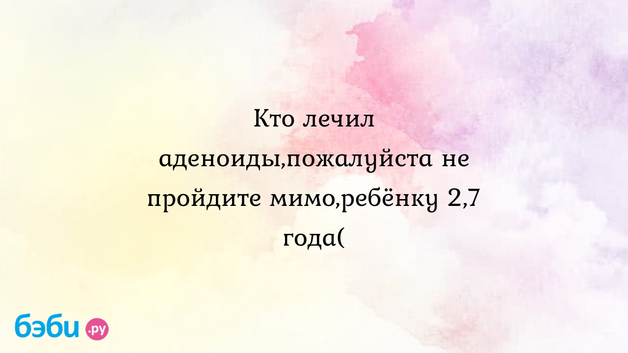 Кто лечил аденоиды,пожалуйста не пройдите мимо,ребёнку 2,7 года( - Здоровье  и питание ребенка от года до трех лет