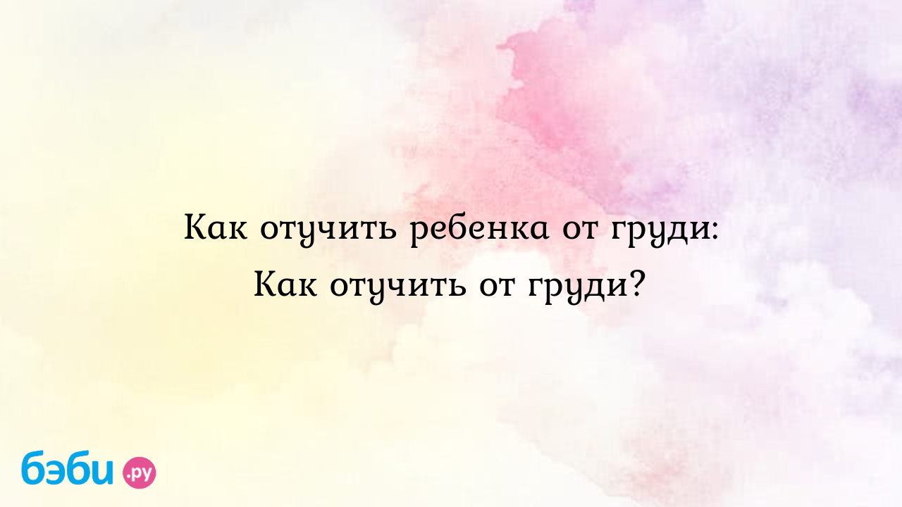 Как отучить ребенка от груди: Как отучить от груди?